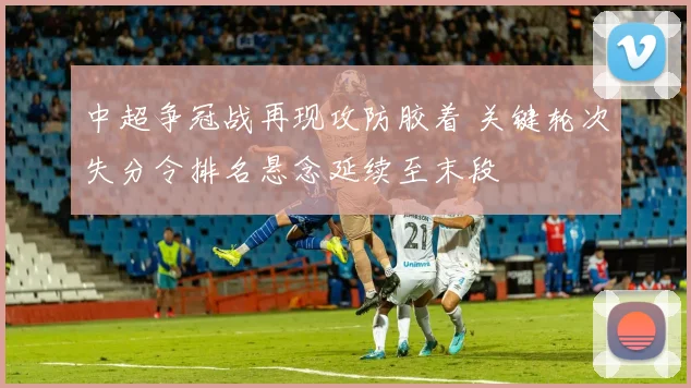 中超争冠战再现攻防胶着 关键轮次失分令排名悬念延续至末段