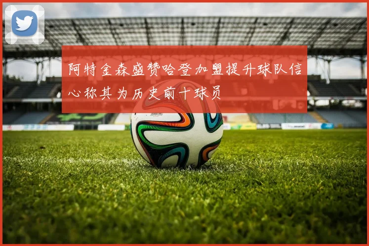 阿特金森盛赞哈登加盟提升球队信心称其为历史前十球员