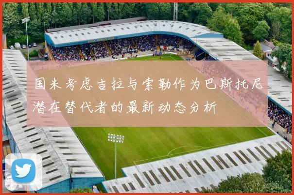 国米考虑吉拉与索勒作为巴斯托尼潜在替代者的最新动态分析
