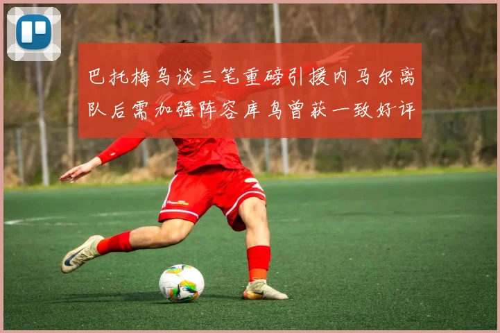 巴托梅乌谈三笔重磅引援内马尔离队后需加强阵容库鸟曾获一致好评
