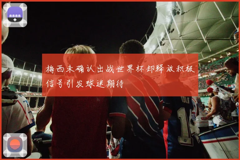 梅西未确认出战世界杯却释放积极信号引发球迷期待