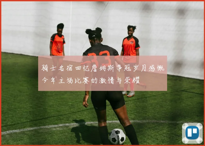 骑士名宿回忆詹姆斯争冠岁月感慨今年主场比赛的激情与荣耀