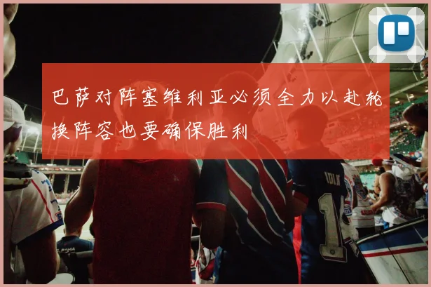 巴萨对阵塞维利亚必须全力以赴轮换阵容也要确保胜利