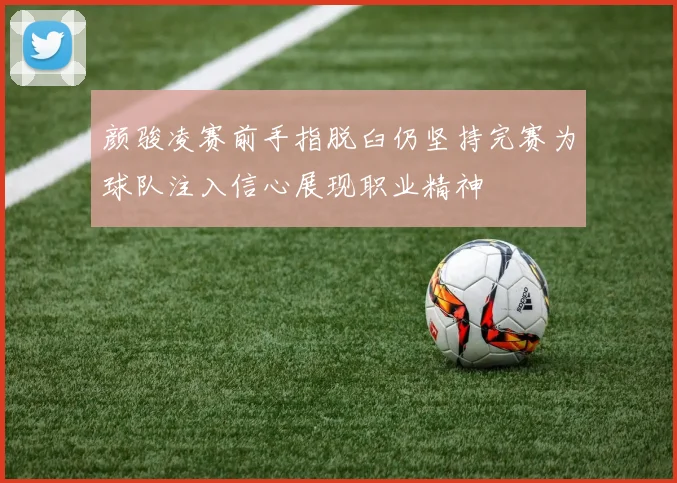 颜骏凌赛前手指脱臼仍坚持完赛为球队注入信心展现职业精神