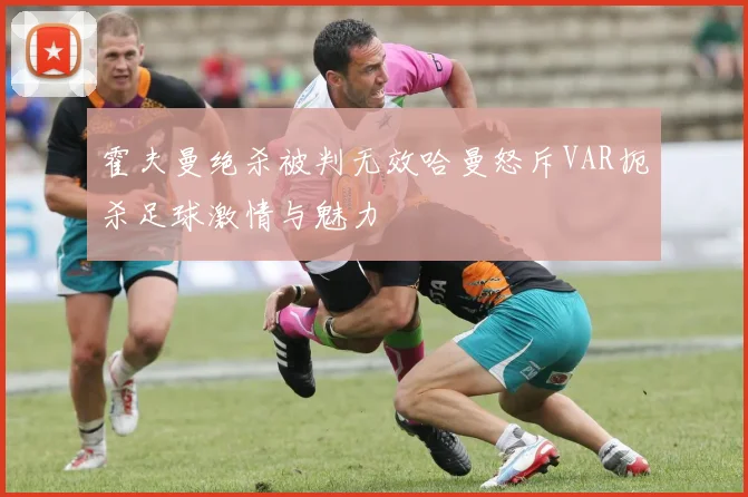 霍夫曼绝杀被判无效哈曼怒斥VAR扼杀足球激情与魅力