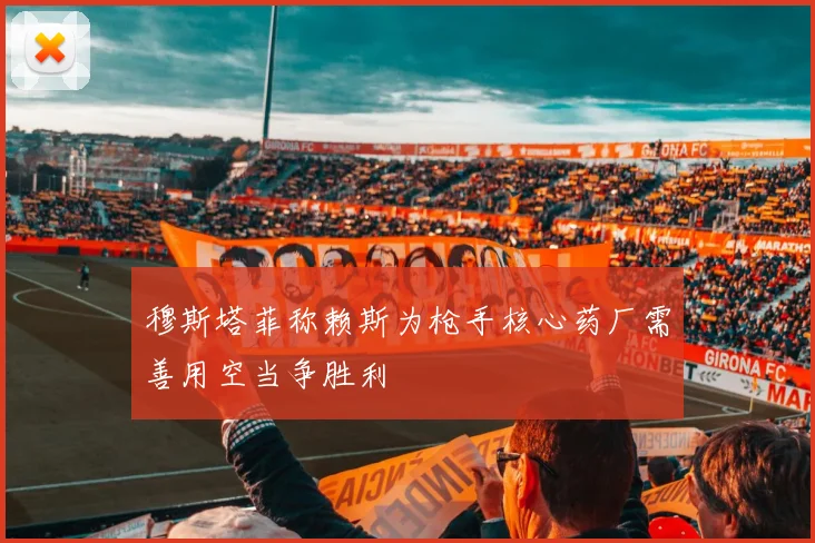 穆斯塔菲称赖斯为枪手核心药厂需善用空当争胜利