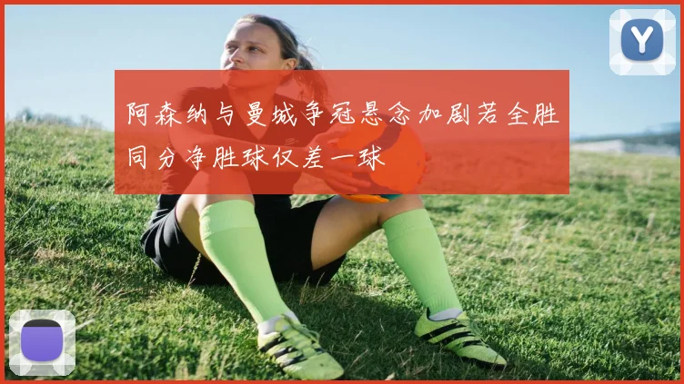 阿森纳与曼城争冠悬念加剧若全胜同分净胜球仅差一球