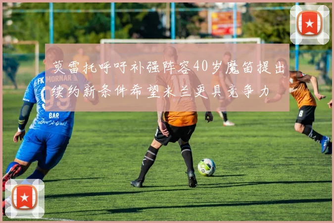 莫雷托呼吁补强阵容40岁魔笛提出续约新条件希望米兰更具竞争力