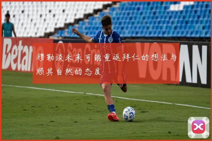 穆勒谈未来可能重返拜仁的想法与顺其自然的态度