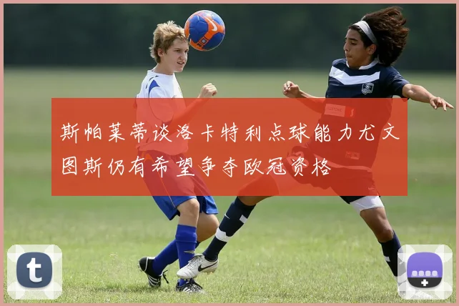 斯帕莱蒂谈洛卡特利点球能力尤文图斯仍有希望争夺欧冠资格